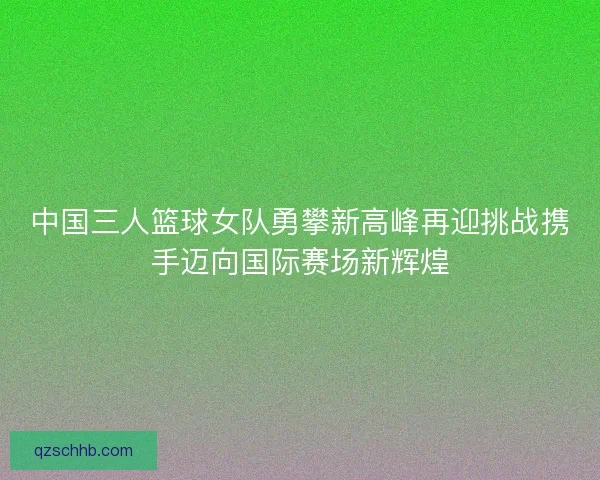 中国三人篮球女队勇攀新高峰再迎挑战携手迈向国际赛场新辉煌