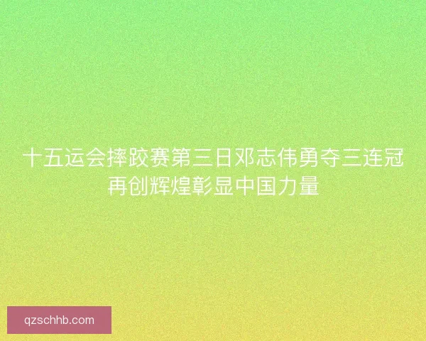 十五运会摔跤赛第三日邓志伟勇夺三连冠再创辉煌彰显中国力量